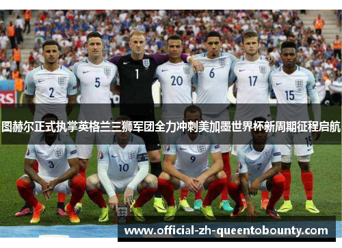 图赫尔正式执掌英格兰三狮军团全力冲刺美加墨世界杯新周期征程启航