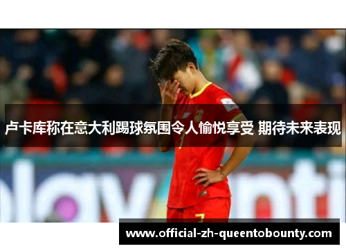 卢卡库称在意大利踢球氛围令人愉悦享受 期待未来表现