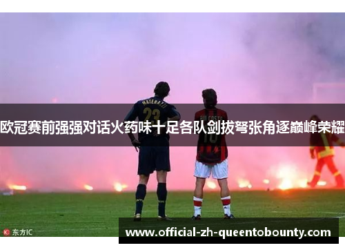 欧冠赛前强强对话火药味十足各队剑拔弩张角逐巅峰荣耀